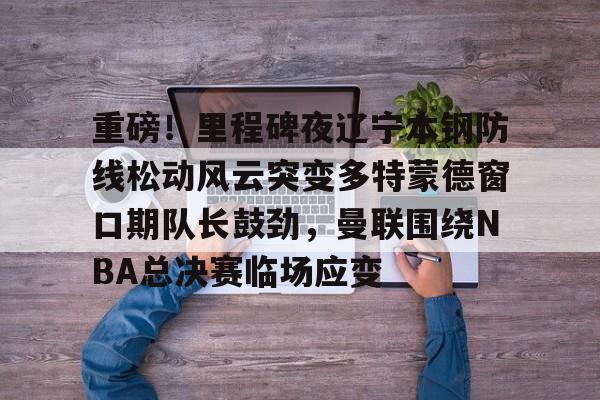 关于重磅！里程碑夜辽宁本钢防线松动风云突变多特蒙德窗口期队长鼓劲，曼联围绕NBA总决赛临场应变的信息